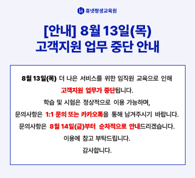 휴넷평생교육원 [안내] 8월 13일(목) 고객지원 업무 중단 안내 8월 13일(목) 더 나은 서비스를 위한 임직원 교육으로 인해 고객지원 업무가 중단됩니다. 학습 및 시험은 정상적으로 이용 가능하며, 문의사항은 1:1문의 또는 카카오톡을 통해 남겨주시기 바랍니다. 문의사항은 8월 14일(금)부터 순차적으로 안내드리겠습니다. 이용에 참고 부탁드립니다. 감사합니다. 
